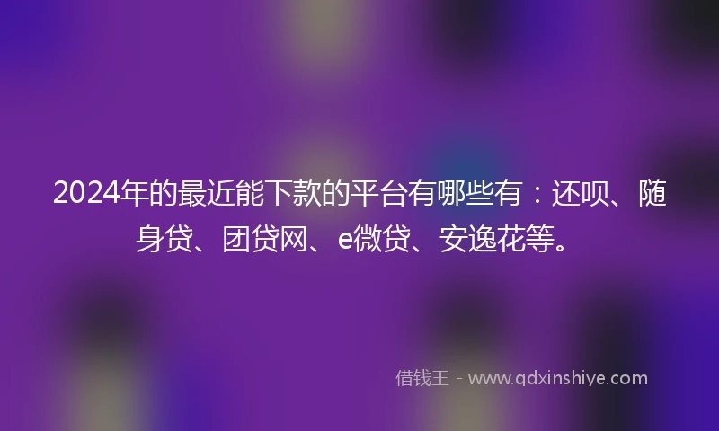 2024年的最近能下款的平台有哪些有：还呗、随身贷、团贷网、e微贷、安逸花等。