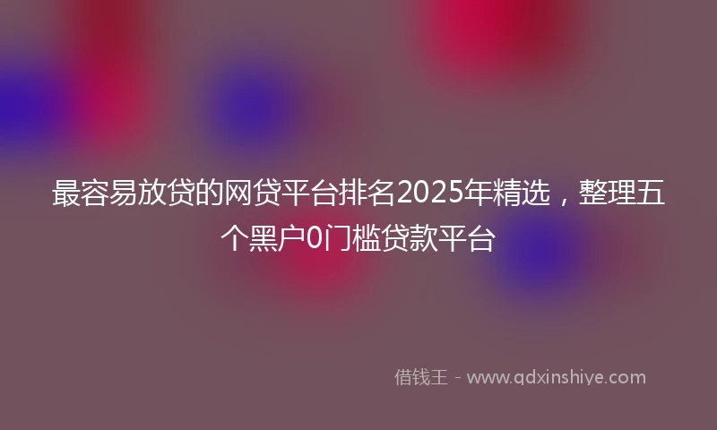 最容易放贷的网贷平台排名2025年精选，整理五个黑户0门槛贷款平台