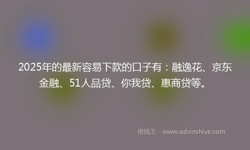 2025年的最新容易下款的口子有：融逸花、京东金融、51人品贷、你我贷、惠商贷等。