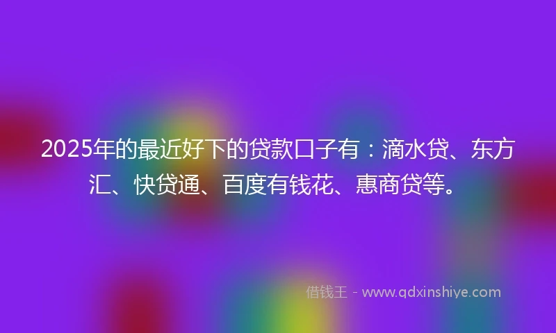 2025年的最近好下的贷款口子有：滴水贷、东方汇、快贷通、百度有钱花、惠商贷等。