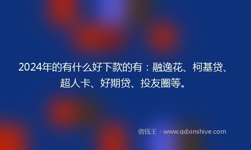 2024年的有什么好下款的有：融逸花、柯基贷、超人卡、好期贷、投友圈等。