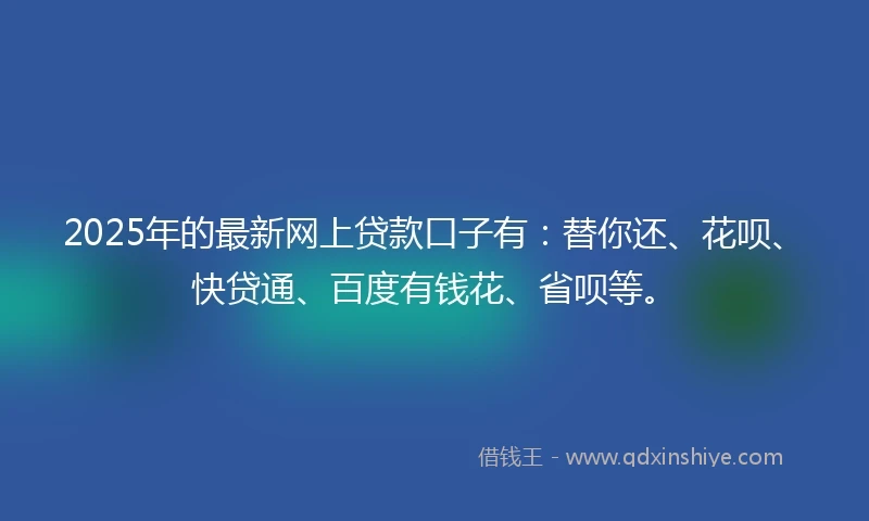 2025年的最新网上贷款口子有：替你还、花呗、快贷通、百度有钱花、省呗等。