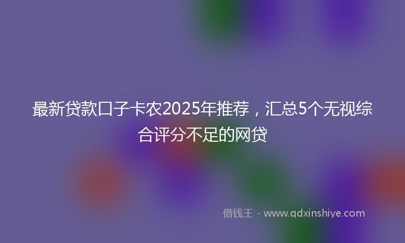 最新贷款口子卡农2025年推荐，汇总5个无视综合评分不足的网贷