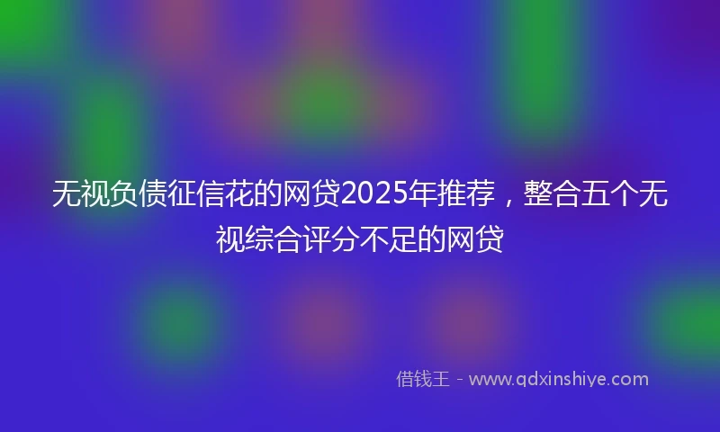无视负债征信花的网贷2025年推荐，整合五个无视综合评分不足的网贷