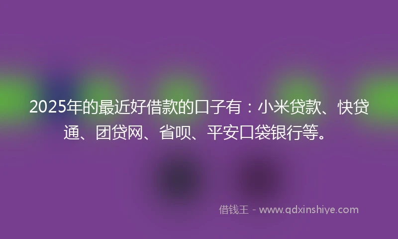 2025年的最近好借款的口子有：小米贷款、快贷通、团贷网、省呗、平安口袋银行等。