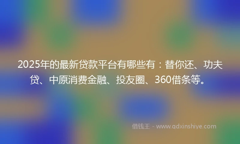 2025年的最新贷款平台有哪些有：替你还、功夫贷、中原消费金融、投友圈、360借条等。
