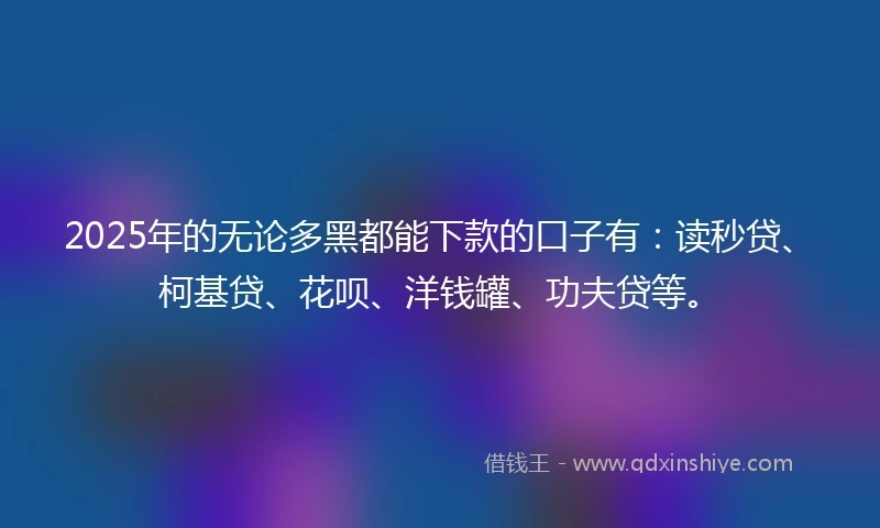 2025年的无论多黑都能下款的口子有：读秒贷、柯基贷、花呗、洋钱罐、功夫贷等。