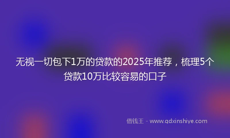 无视一切包下1万的贷款的2025年推荐，梳理5个贷款10万比较容易的口子
