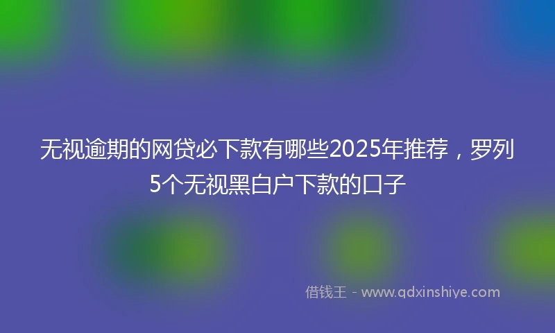 无视逾期的网贷必下款有哪些2025年推荐，罗列5个无视黑白户下款的口子