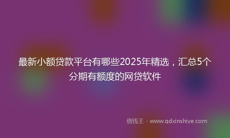 最新小额贷款平台有哪些2025年精选，汇总5个分期有额度的网贷软件