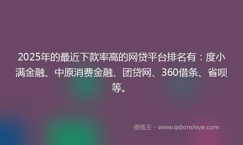 2025年的最近下款率高的网贷平台排名有：度小满金融、中原消费金融、团贷网、360借条、省呗等。