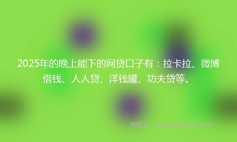 2025年的晚上能下的网贷口子有：拉卡拉、微博借钱、人人贷、洋钱罐、功夫贷等。