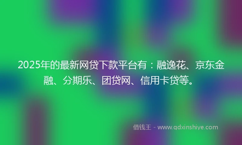 2025年的最新网贷下款平台有：融逸花、京东金融、分期乐、团贷网、信用卡贷等。