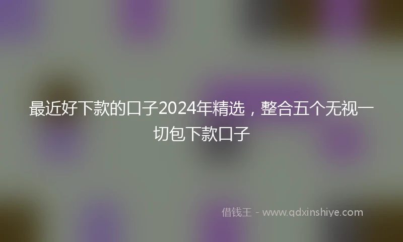 最近好下款的口子2024年精选，整合五个无视一切包下款口子