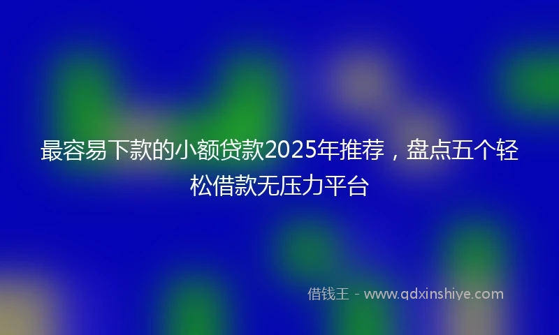 最容易下款的小额贷款2025年推荐，盘点五个轻松借款无压力平台
