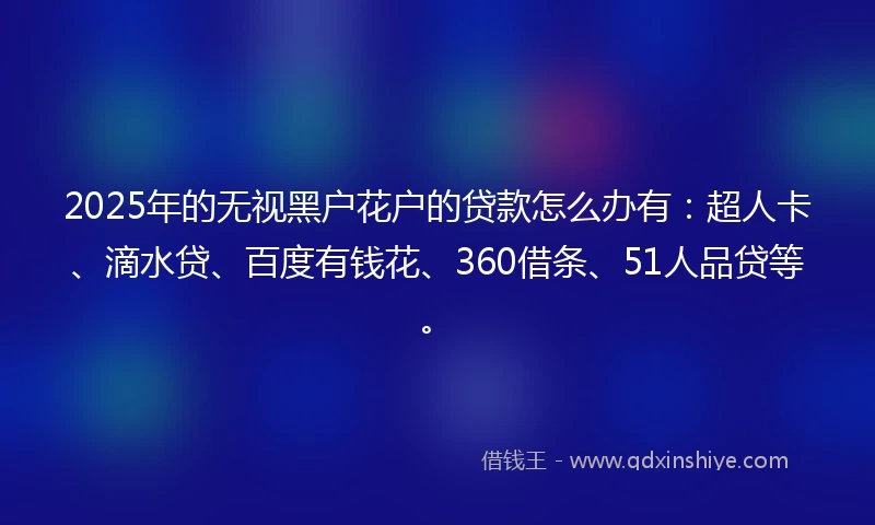 2025年的无视黑户花户的贷款怎么办有：超人卡、滴水贷、百度有钱花、360借条、51人品贷等。