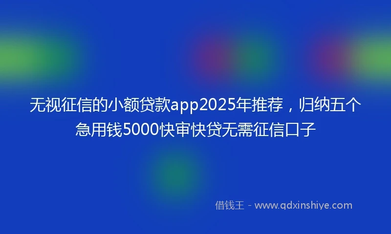 无视征信的小额贷款app2025年推荐，归纳五个急用钱5000快审快贷无需征信口子