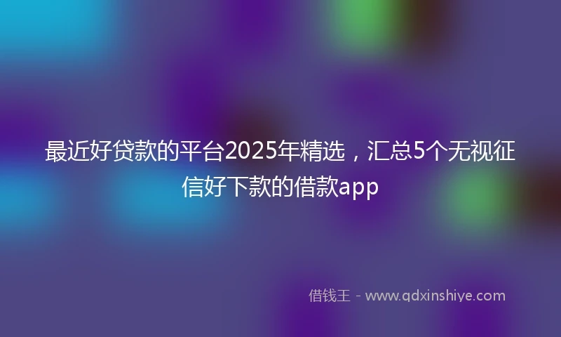 最近好贷款的平台2025年精选，汇总5个无视征信好下款的借款app