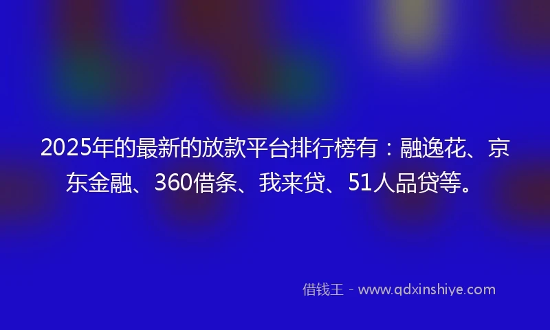2025年的最新的放款平台排行榜有：融逸花、京东金融、360借条、我来贷、51人品贷等。