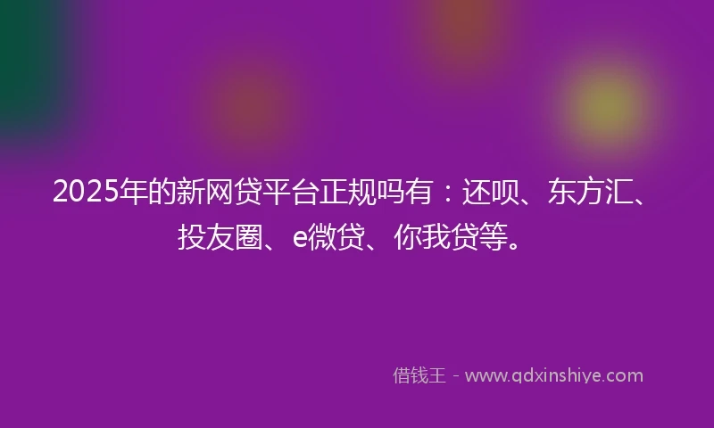 2025年的新网贷平台正规吗有：还呗、东方汇、投友圈、e微贷、你我贷等。