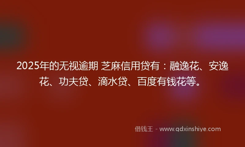 2025年的无视逾期 芝麻信用贷有：融逸花、安逸花、功夫贷、滴水贷、百度有钱花等。