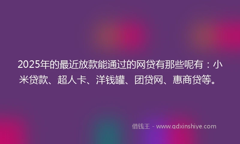 2025年的最近放款能通过的网贷有那些呢有：小米贷款、超人卡、洋钱罐、团贷网、惠商贷等。