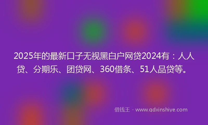 2025年的最新口子无视黑白户网贷2024有：人人贷、分期乐、团贷网、360借条、51人品贷等。