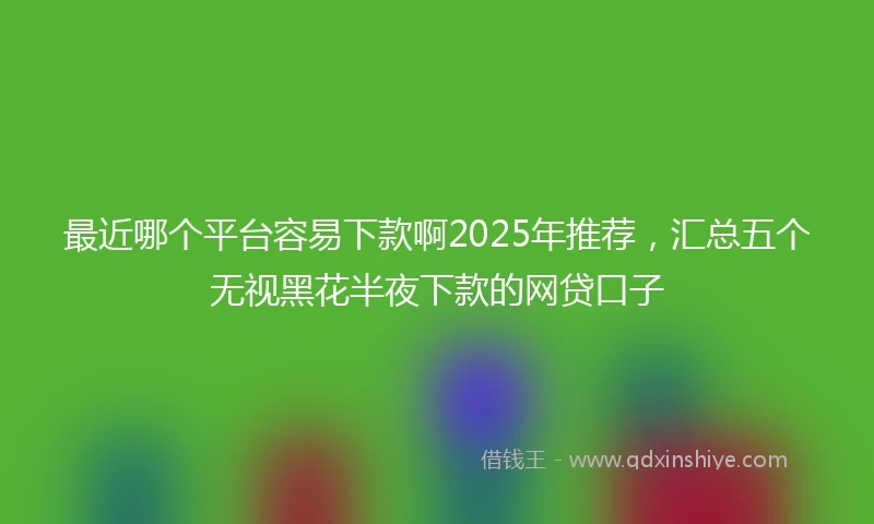 最近哪个平台容易下款啊2025年推荐，汇总五个无视黑花半夜下款的网贷口子