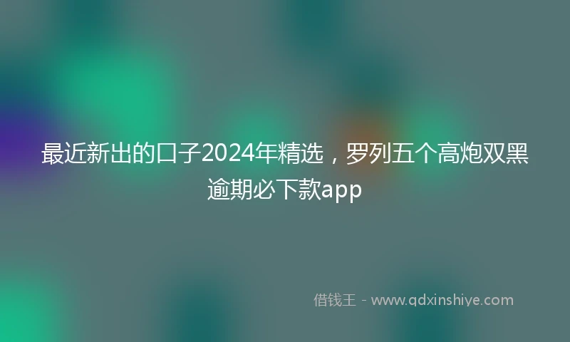最近新出的口子2024年精选，罗列五个高炮双黑逾期必下款app