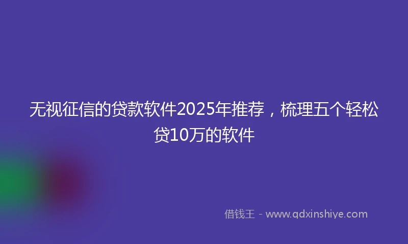 无视征信的贷款软件2025年推荐，梳理五个轻松贷10万的软件