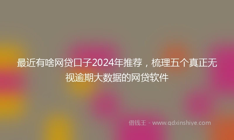 最近有啥网贷口子2024年推荐，梳理五个真正无视逾期大数据的网贷软件