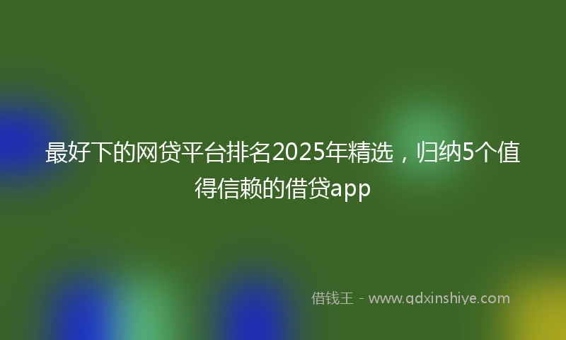 最好下的网贷平台排名2025年精选，归纳5个值得信赖的借贷app