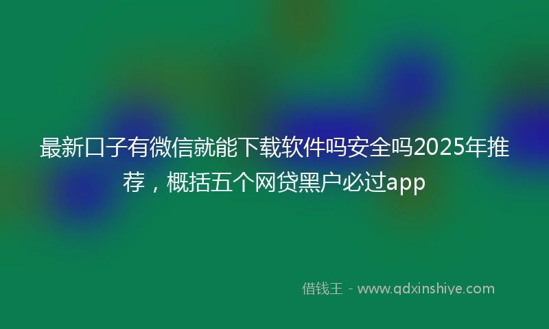 最新口子有微信就能下载软件吗安全吗2025年推荐，概括五个网贷黑户必过app