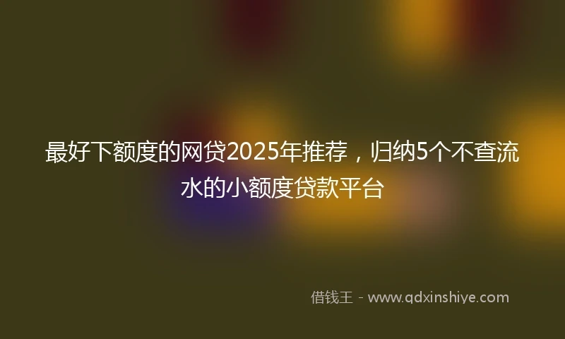 最好下额度的网贷2025年推荐，归纳5个不查流水的小额度贷款平台