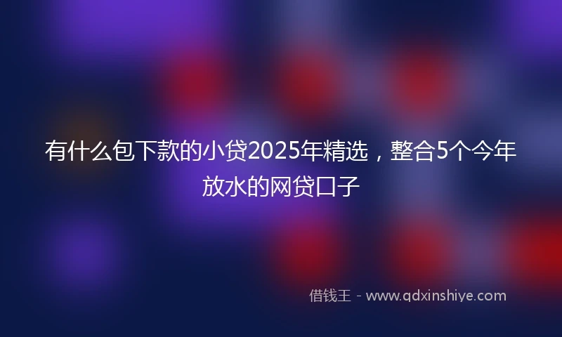 有什么包下款的小贷2025年精选,整合5个今年放水的网贷口子