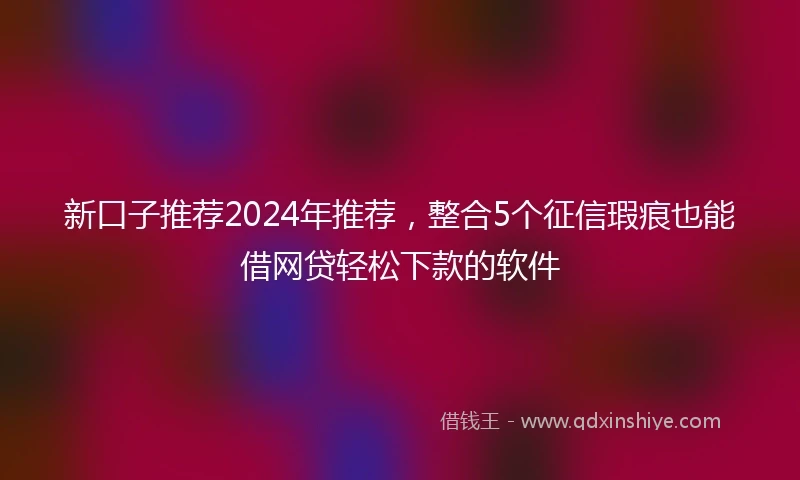 新口子推荐2024年推荐，整合5个征信瑕疵也能借网贷轻松下款的软件