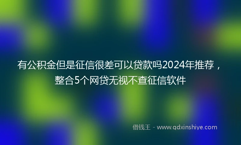 有公积金但是征信很差可以贷款吗2024年推荐，整合5个网贷无视不查征信软件