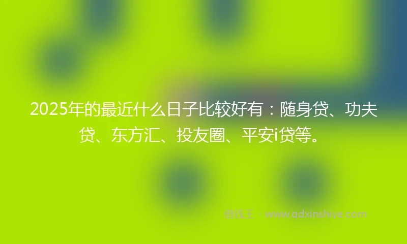 2025年的最近什么日子比较好有：随身贷、功夫贷、东方汇、投友圈、平安i贷等。