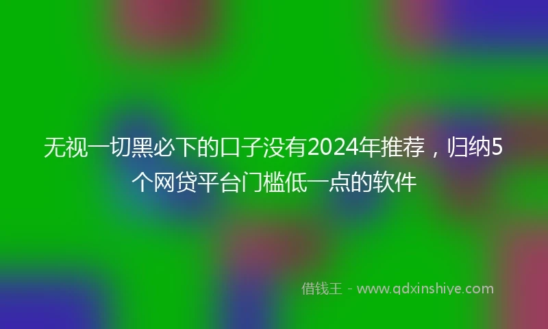 无视一切黑必下的口子没有2024年推荐，归纳5个网贷平台门槛低一点的软件