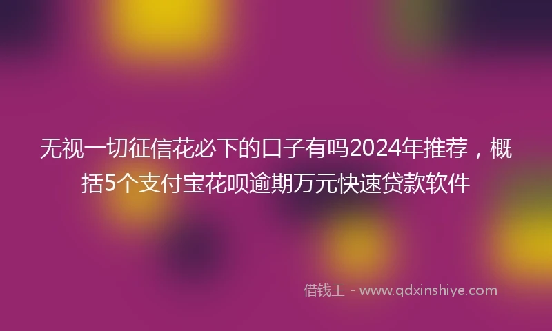 无视一切征信花必下的口子有吗2024年推荐，概括5个支付宝花呗逾期万元快速贷款软件
