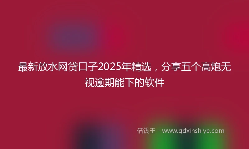 最新放水网贷口子2025年精选，分享五个高炮无视逾期能下的软件