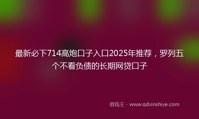 最新必下714高炮口子入口2025年推荐，罗列五个不看负债的长期网贷口子