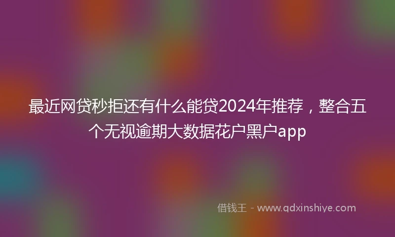 最近网贷秒拒还有什么能贷2024年推荐，整合五个无视逾期大数据花户黑户app