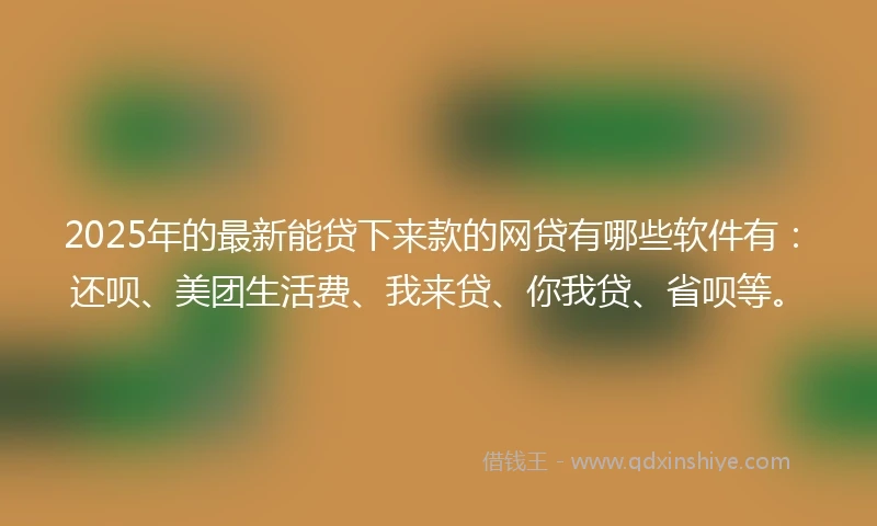 2025年的最新能贷下来款的网贷有哪些软件有：还呗、美团生活费、我来贷、你我贷、省呗等。