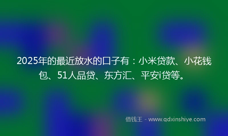 2025年的最近放水的口子有：小米贷款、小花钱包、51人品贷、东方汇、平安i贷等。