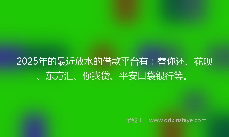 2025年的最近放水的借款平台有：替你还、花呗、东方汇、你我贷、平安口袋银行等。