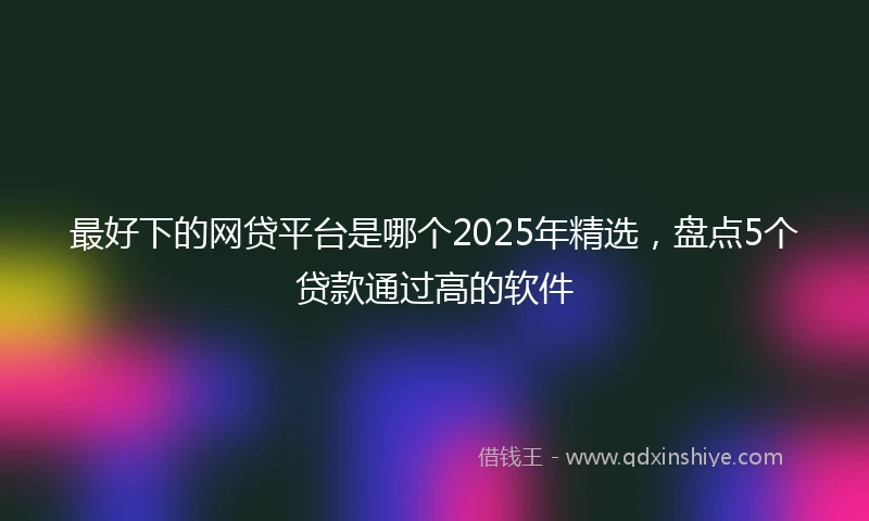 最好下的网贷平台是哪个2025年精选，盘点5个贷款通过高的软件