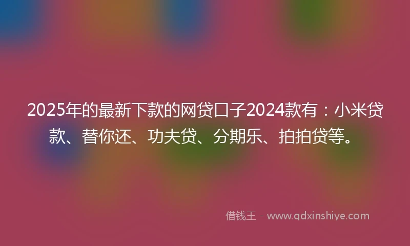 2025年的最新下款的网贷口子2024款有：小米贷款、替你还、功夫贷、分期乐、拍拍贷等。