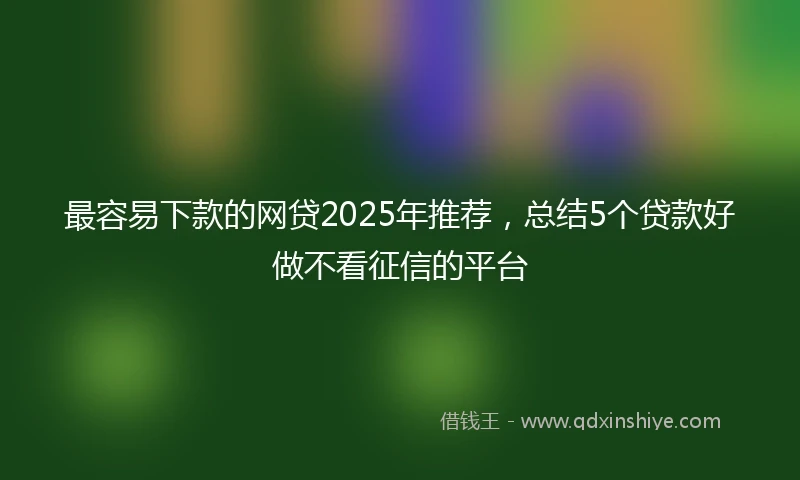 最容易下款的网贷2025年推荐，总结5个贷款好做不看征信的平台