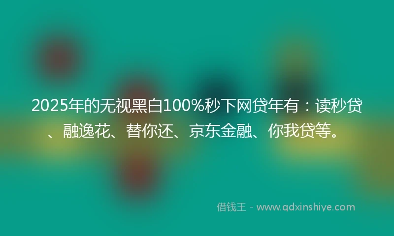 2025年的无视黑白100%秒下网贷年有：读秒贷、融逸花、替你还、京东金融、你我贷等。